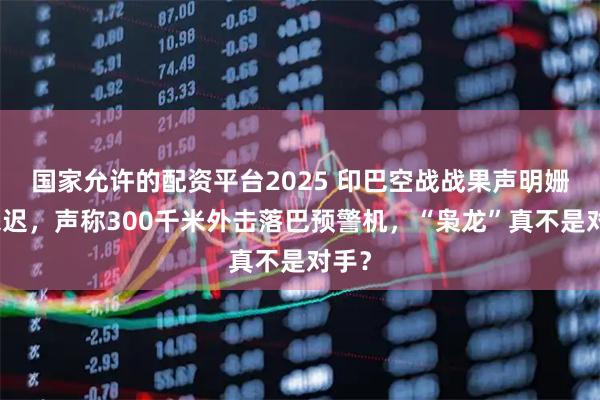 国家允许的配资平台2025 印巴空战战果声明姗姗来迟，声称300千米外击落巴预警机，“枭龙”真不是对手？
