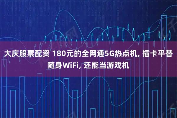 大庆股票配资 180元的全网通5G热点机, 插卡平替随身WiFi, 还能当游戏机