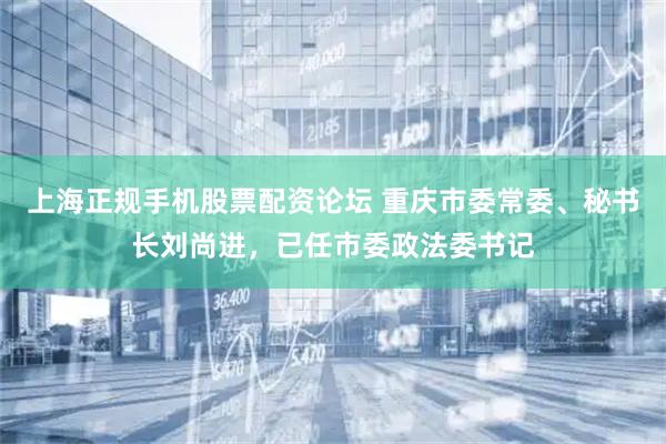 上海正规手机股票配资论坛 重庆市委常委、秘书长刘尚进，已任市委政法委书记