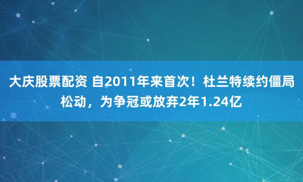 大庆股票配资 自2011年来首次！杜兰特续约僵局松动，为争冠或放弃2年1.24亿