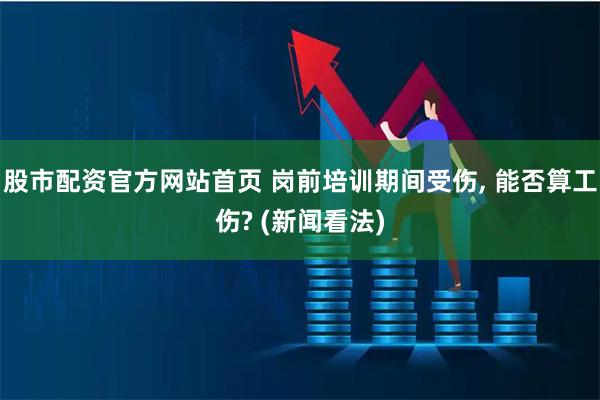 股市配资官方网站首页 岗前培训期间受伤, 能否算工伤? (新闻看法)