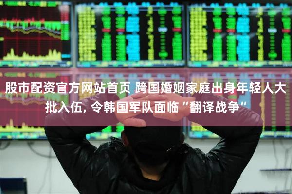 股市配资官方网站首页 跨国婚姻家庭出身年轻人大批入伍, 令韩国军队面临“翻译战争”