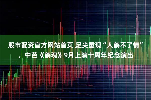 股市配资官方网站首页 足尖重现“人鹤不了情”，中芭《鹤魂》9月上演十周年纪念演出