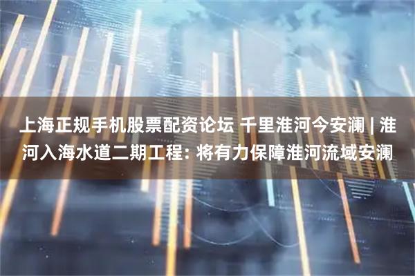 上海正规手机股票配资论坛 千里淮河今安澜 | 淮河入海水道二期工程: 将有力保障淮河流域安澜