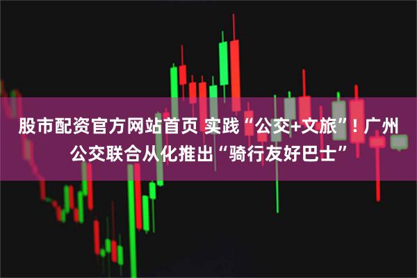 股市配资官方网站首页 实践“公交+文旅”! 广州公交联合从化推出“骑行友好巴士”
