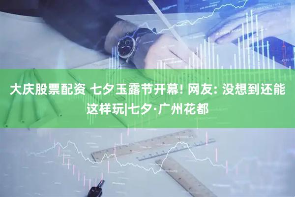 大庆股票配资 七夕玉露节开幕! 网友: 没想到还能这样玩|七夕·广州花都