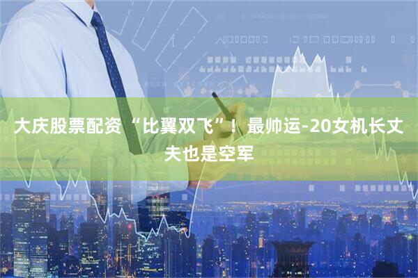 大庆股票配资 “比翼双飞”！最帅运-20女机长丈夫也是空军