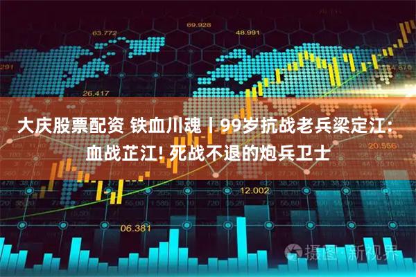 大庆股票配资 铁血川魂丨99岁抗战老兵梁定江: 血战芷江! 死战不退的炮兵卫士
