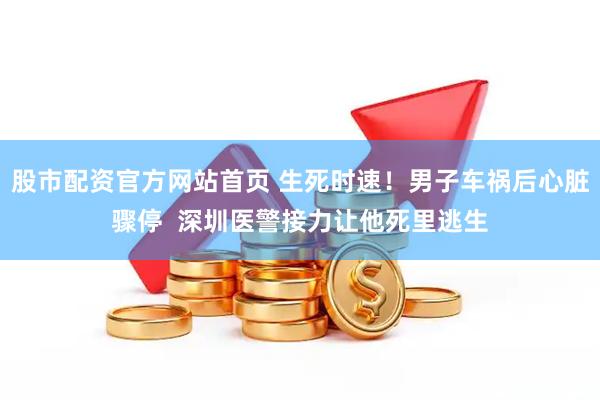 股市配资官方网站首页 生死时速！男子车祸后心脏骤停  深圳医警接力让他死里逃生