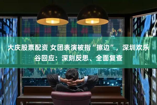 大庆股票配资 女团表演被指“擦边”，深圳欢乐谷回应：深刻反思、全面复查