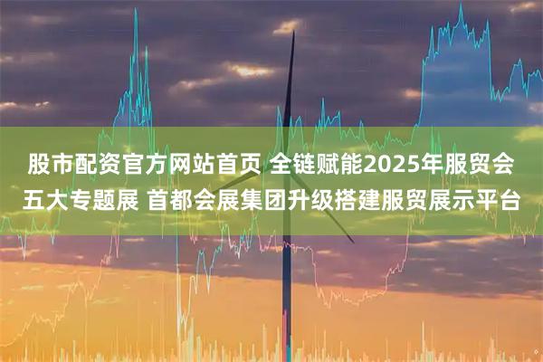 股市配资官方网站首页 全链赋能2025年服贸会五大专题展 首都会展集团升级搭建服贸展示平台