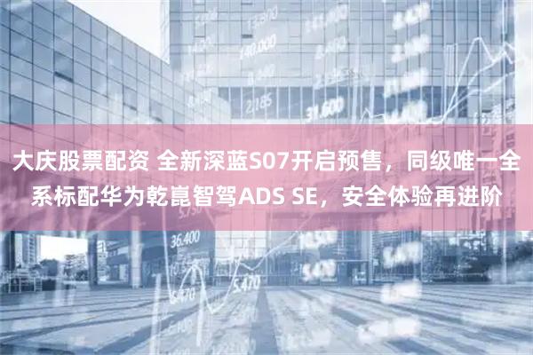 大庆股票配资 全新深蓝S07开启预售，同级唯一全系标配华为乾崑智驾ADS SE，安全体验再进阶