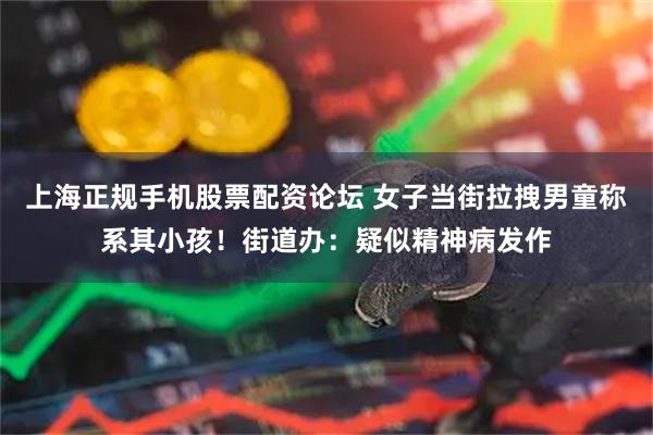 上海正规手机股票配资论坛 女子当街拉拽男童称系其小孩！街道办：疑似精神病发作