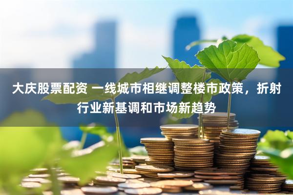 大庆股票配资 一线城市相继调整楼市政策，折射行业新基调和市场新趋势