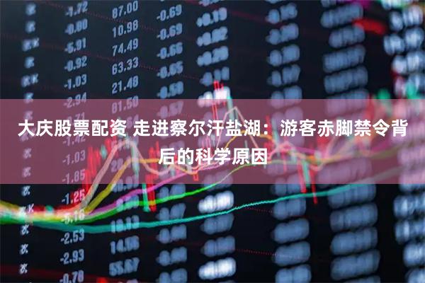 大庆股票配资 走进察尔汗盐湖：游客赤脚禁令背后的科学原因