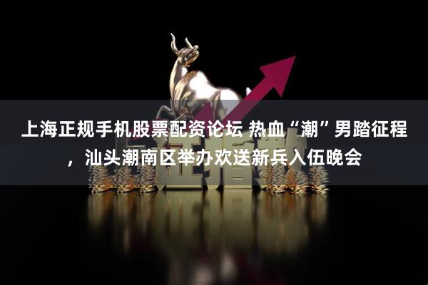 上海正规手机股票配资论坛 热血“潮”男踏征程，汕头潮南区举办欢送新兵入伍晚会