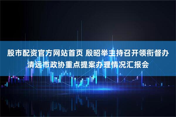 股市配资官方网站首页 殷昭举主持召开领衔督办清远市政协重点提案办理情况汇报会