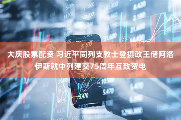 大庆股票配资 习近平同列支敦士登摄政王储阿洛伊斯就中列建交75周年互致贺电