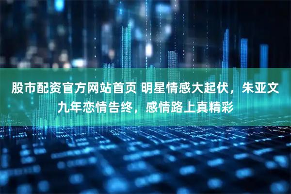 股市配资官方网站首页 明星情感大起伏，朱亚文九年恋情告终，感情路上真精彩