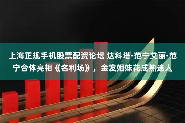 上海正规手机股票配资论坛 达科塔·范宁艾丽·范宁合体亮相《名利场》，金发姐妹花成熟迷人