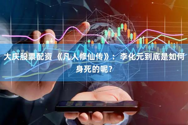 大庆股票配资 《凡人修仙传》：李化元到底是如何身死的呢？