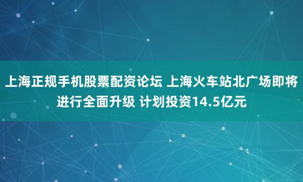 上海正规手机股票配资论坛 上海火车站北广场即将进行全面升级 计划投资14.5亿元