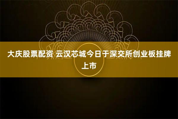 大庆股票配资 云汉芯城今日于深交所创业板挂牌上市
