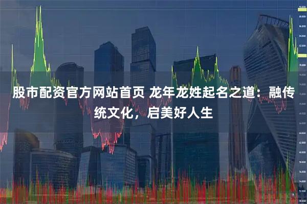 股市配资官方网站首页 龙年龙姓起名之道：融传统文化，启美好人生