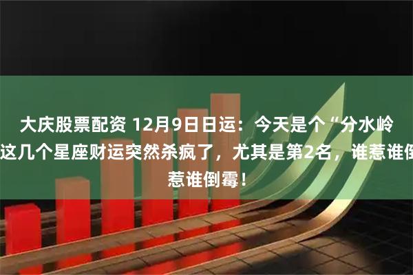 大庆股票配资 12月9日日运：今天是个“分水岭”！这几个星座财运突然杀疯了，尤其是第2名，谁惹谁倒霉！