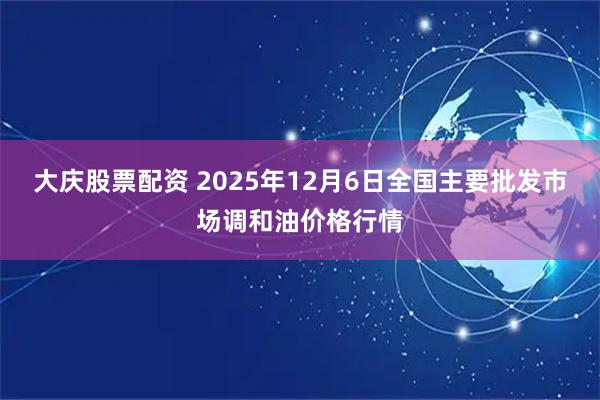 大庆股票配资 2025年12月6日全国主要批发市场调和油价格行情