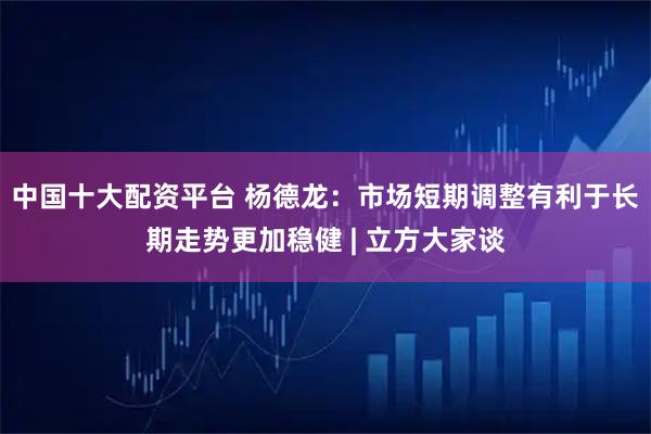 中国十大配资平台 杨德龙：市场短期调整有利于长期走势更加稳健 | 立方大家谈