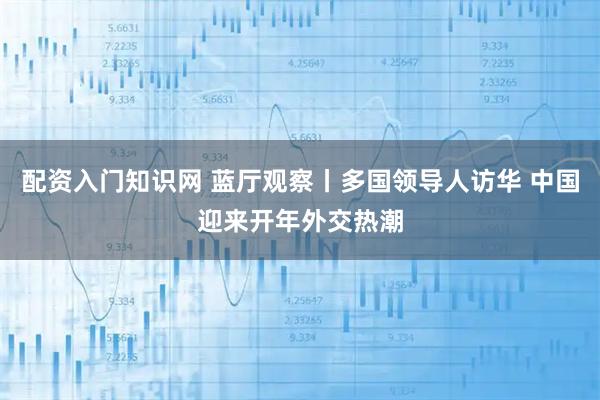 配资入门知识网 蓝厅观察丨多国领导人访华 中国迎来开年外交热潮