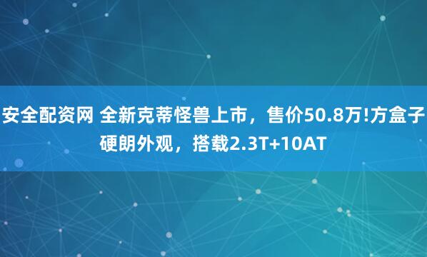 安全配资网 全新克蒂怪兽上市，售价50.8万!方盒子硬朗外观，搭载2.3T+10AT
