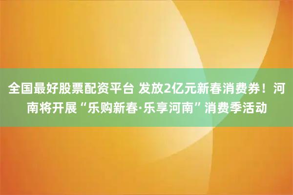 全国最好股票配资平台 发放2亿元新春消费券！河南将开展“乐购新春·乐享河南”消费季活动