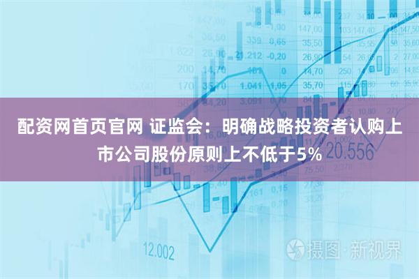 配资网首页官网 证监会:明确战略投资者认购上市公司股份原则上不低于5%