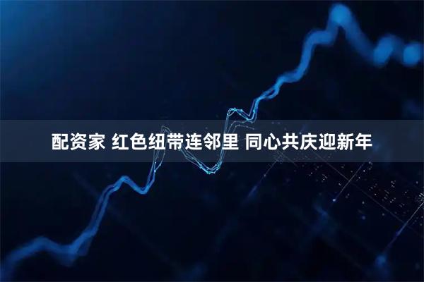 配资家 红色纽带连邻里 同心共庆迎新年