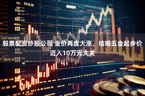 股票配资炒股公司 金价再度大涨，结婚五金起步价迈入10万元大关