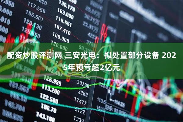 配资炒股评测网 三安光电：拟处置部分设备 2025年预亏超2亿元