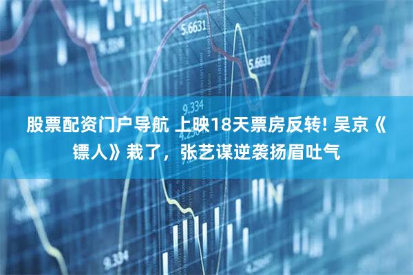 股票配资门户导航 上映18天票房反转! 吴京《镖人》栽了，张艺谋逆袭扬眉吐气