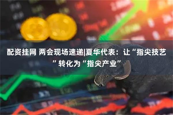 配资挂网 两会现场速递|夏华代表：让“指尖技艺”转化为“指尖产业”