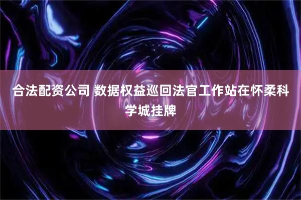 合法配资公司 数据权益巡回法官工作站在怀柔科学城挂牌