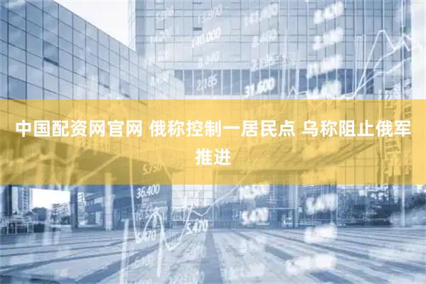 中国配资网官网 俄称控制一居民点 乌称阻止俄军推进