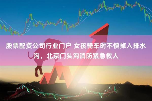 股票配资公司行业门户 女孩骑车时不慎掉入排水沟,北京门头沟消防紧急救人
