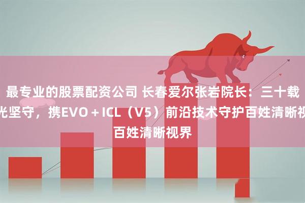 最专业的股票配资公司 长春爱尔张岩院长:三十载屈光坚守,携EVO+ICL(V5)前沿技术守护百姓清晰视界