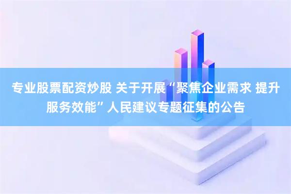 专业股票配资炒股 关于开展“聚焦企业需求 提升服务效能”人民建议专题征集的公告