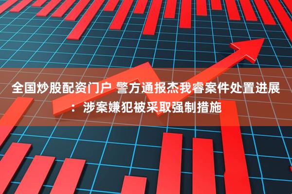 全国炒股配资门户 警方通报杰我睿案件处置进展：涉案嫌犯被采取强制措施