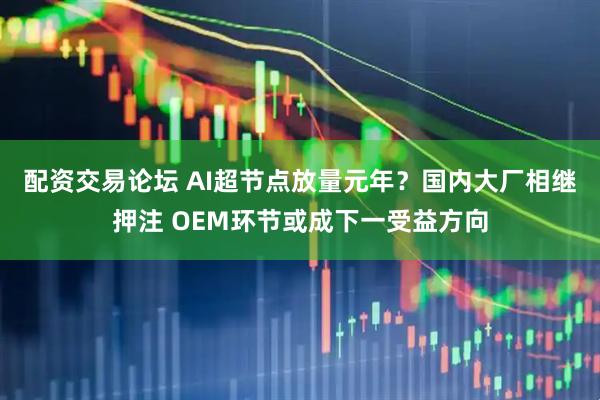 配资交易论坛 AI超节点放量元年？国内大厂相继押注 OEM环节或成下一受益方向