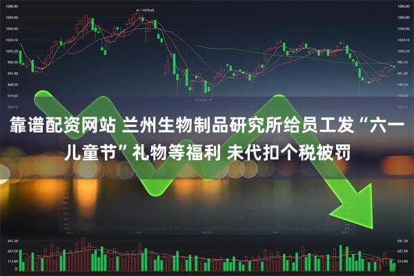靠谱配资网站 兰州生物制品研究所给员工发“六一儿童节”礼物等福利 未代扣个税被罚