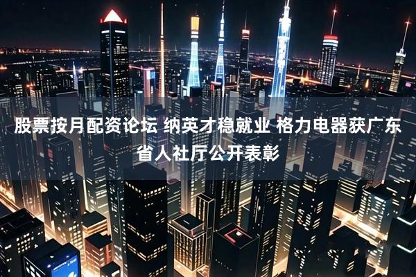 股票按月配资论坛 纳英才稳就业 格力电器获广东省人社厅公开表彰