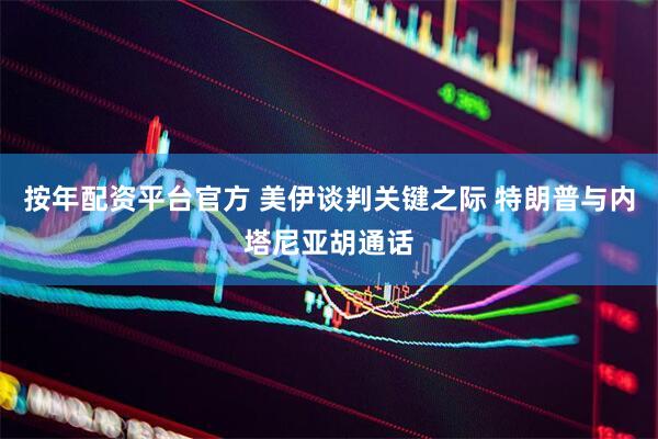 按年配资平台官方 美伊谈判关键之际 特朗普与内塔尼亚胡通话